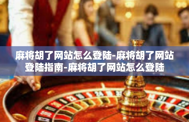 麻将胡了网站怎么登陆-麻将胡了网站登陆指南-麻将胡了网站怎么登陆