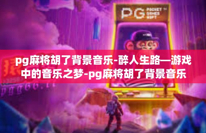 pg麻将胡了背景音乐-醉人生路—游戏中的音乐之梦-pg麻将胡了背景音乐