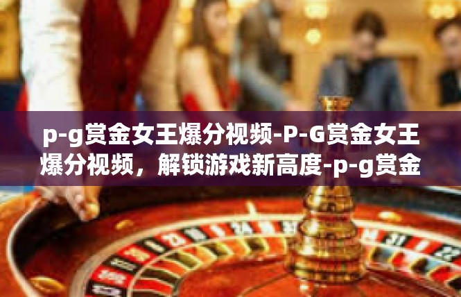 p-g赏金女王爆分视频-P-G赏金女王爆分视频，解锁游戏新高度-p-g赏金女王爆分视频