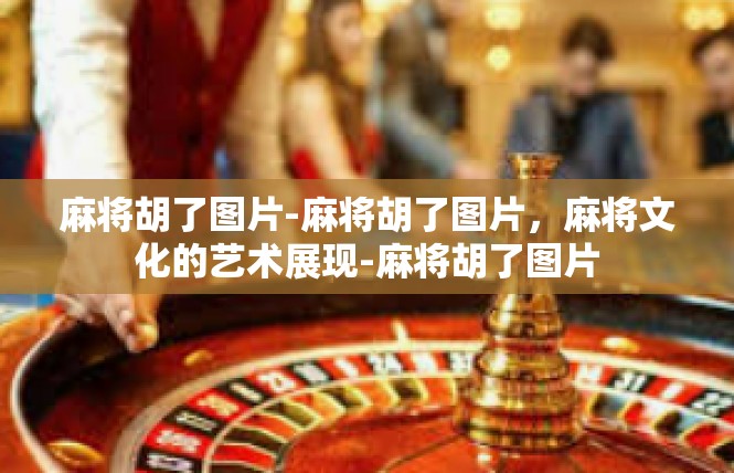 麻将胡了图片-麻将胡了图片，麻将文化的艺术展现-麻将胡了图片