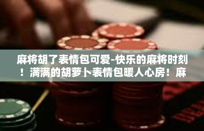 麻将胡了表情包可爱-快乐的麻将时刻！满满的胡萝卜表情包暖人心房！麻将胡了表情包可爱