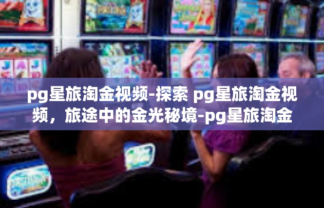 pg星旅淘金视频-探索 pg星旅淘金视频，旅途中的金光秘境-pg星旅淘金视频