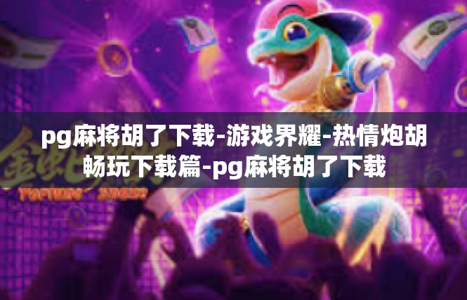 pg麻将胡了下载-游戏界耀-热情炮胡畅玩下载篇-pg麻将胡了下载