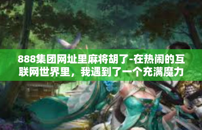 888集团网址里麻将胡了-在热闹的互联网世界里，我遇到了一个充满魔力的网站—888集团网址里的麻将胡了。今日想以此标题介绍一篇与这座知名互联网巨头链接下的趣闻轶事。888集团网址里麻将胡了