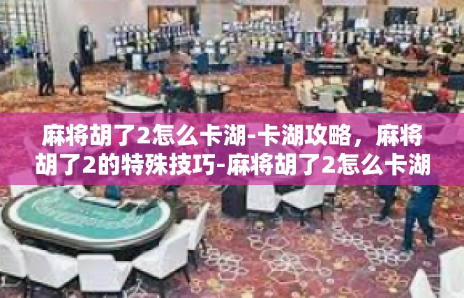 麻将胡了2怎么卡湖-卡湖攻略，麻将胡了2的特殊技巧-麻将胡了2怎么卡湖